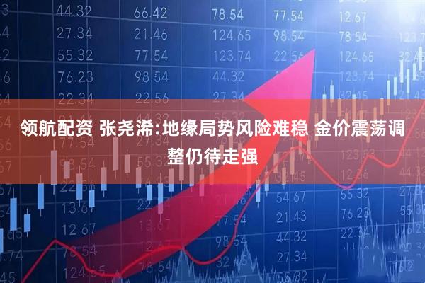 领航配资 张尧浠:地缘局势风险难稳 金价震荡调整仍待走强