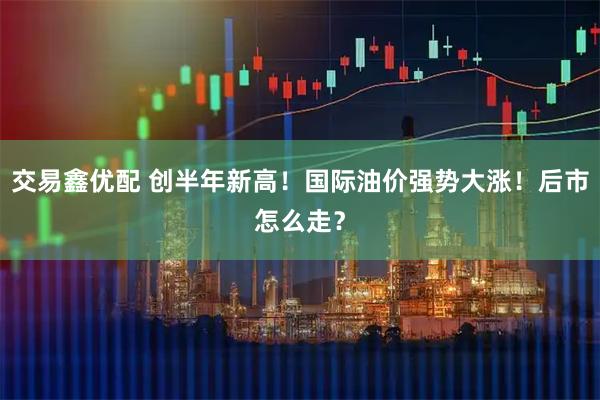 交易鑫优配 创半年新高！国际油价强势大涨！后市怎么走？