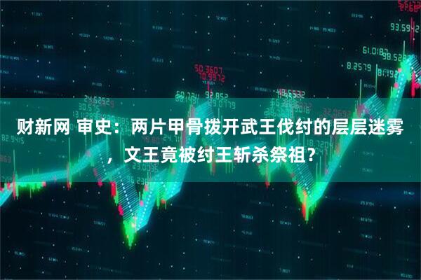 财新网 审史:两片甲骨拨开武王伐纣的层层迷雾,文王竟被纣王斩杀祭祖?
