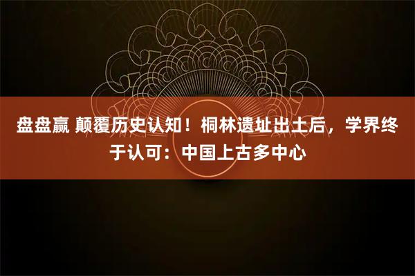 盘盘赢 颠覆历史认知！桐林遗址出土后，学界终于认可：中国上古多中心