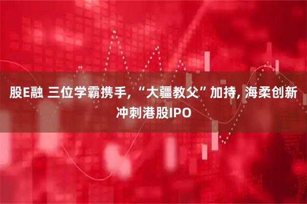 股E融 三位学霸携手, “大疆教父”加持, 海柔创新冲刺港股IPO
