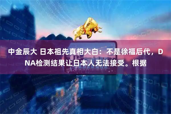 中金辰大 日本祖先真相大白：不是徐福后代，DNA检测结果让日本人无法接受。根据