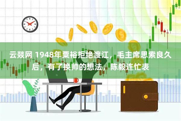 云燚网 1948年粟裕拒绝渡江，毛主席思索良久后，有了换帅的想法，陈毅连忙表