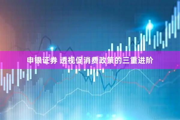 申银证券 透视促消费政策的三重进阶