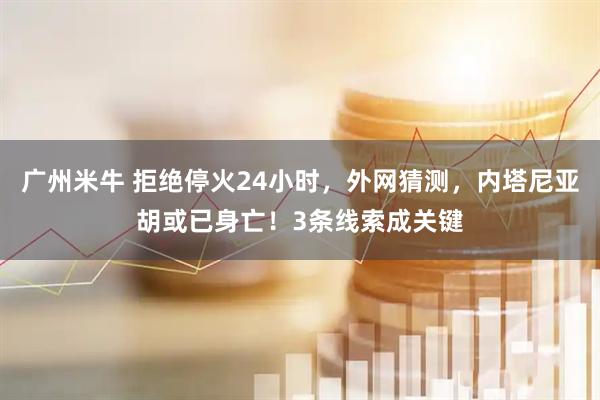 广州米牛 拒绝停火24小时，外网猜测，内塔尼亚胡或已身亡！3条线索成关键