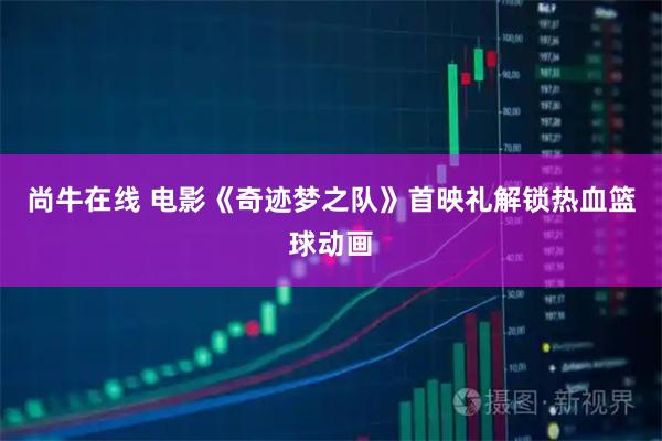 尚牛在线 电影《奇迹梦之队》首映礼解锁热血篮球动画