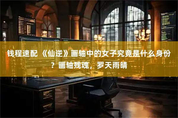 钱程速配 《仙逆》画轴中的女子究竟是什么身份?画轴残魂,罗天雨晴
