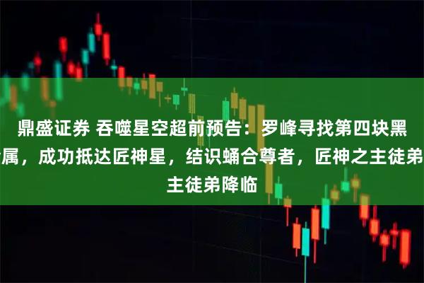 鼎盛证券 吞噬星空超前预告：罗峰寻找第四块黑色金属，成功抵达匠神星，结识蛹合尊者，匠神之主徒弟降临