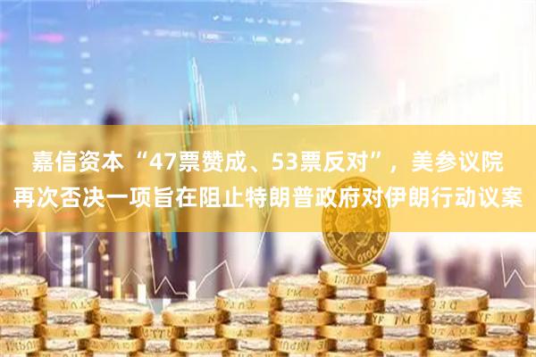 嘉信资本 “47票赞成、53票反对”，美参议院再次否决一项旨在阻止特朗普政府对伊朗行动议案