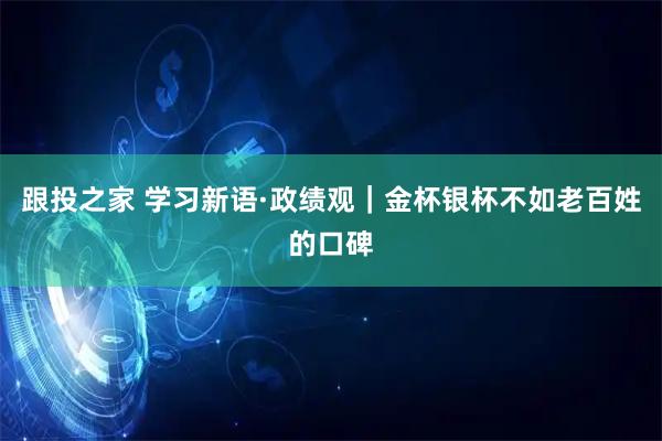 跟投之家 学习新语·政绩观｜金杯银杯不如老百姓的口碑