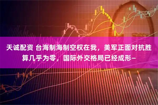 天诚配资 台海制海制空权在我，美军正面对抗胜算几乎为零，国际外交格局已经成形—