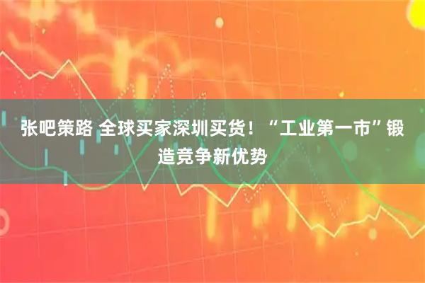 张吧策路 全球买家深圳买货！“工业第一市”锻造竞争新优势