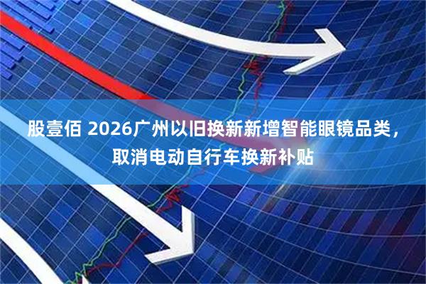 股壹佰 2026广州以旧换新新增智能眼镜品类，取消电动自行车换新补贴