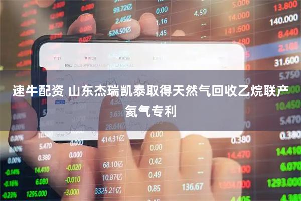 速牛配资 山东杰瑞凯泰取得天然气回收乙烷联产氦气专利
