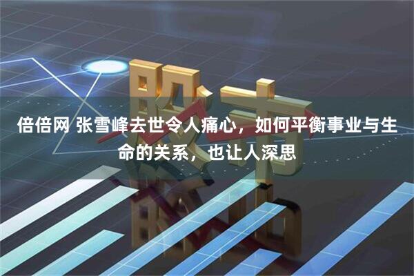 倍倍网 张雪峰去世令人痛心，如何平衡事业与生命的关系，也让人深思