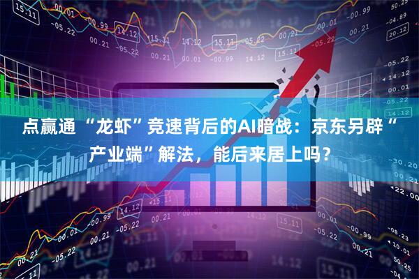 点赢通 “龙虾”竞速背后的AI暗战：京东另辟“产业端”解法，能后来居上吗？
