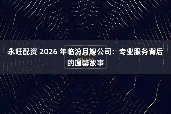 永旺配资 2026 年临汾月嫂公司：专业服务背后的温馨故事