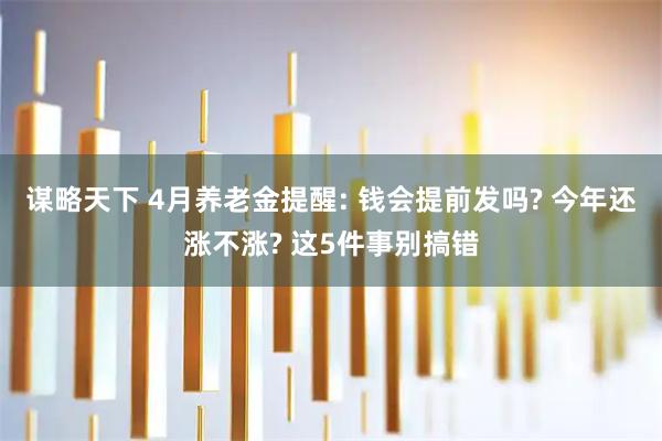 谋略天下 4月养老金提醒: 钱会提前发吗? 今年还涨不涨? 这5件事别搞错