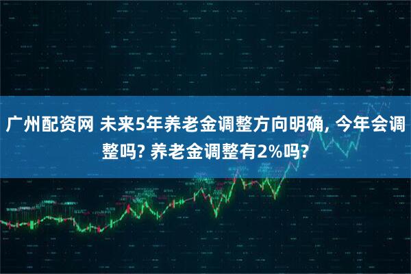 广州配资网 未来5年养老金调整方向明确, 今年会调整吗? 养老金调整有2%吗?