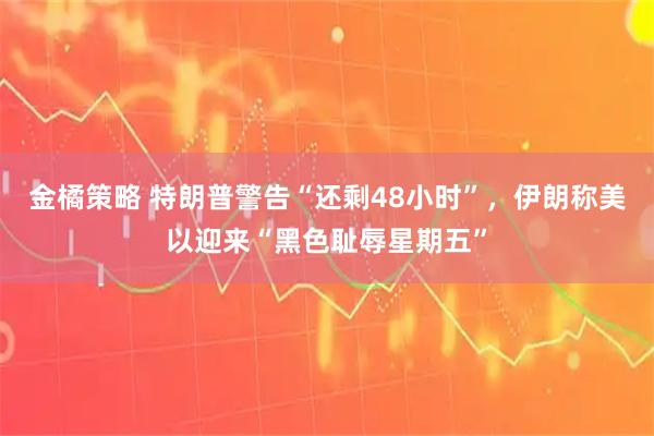 金橘策略 特朗普警告“还剩48小时”，伊朗称美以迎来“黑色耻辱星期五”