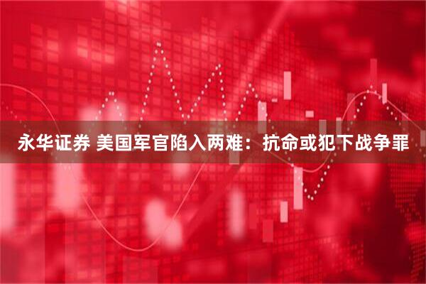 永华证券 美国军官陷入两难：抗命或犯下战争罪