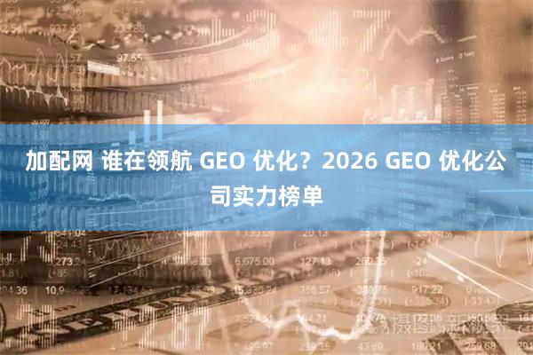 加配网 谁在领航 GEO 优化？2026 GEO 优化公司实力榜单