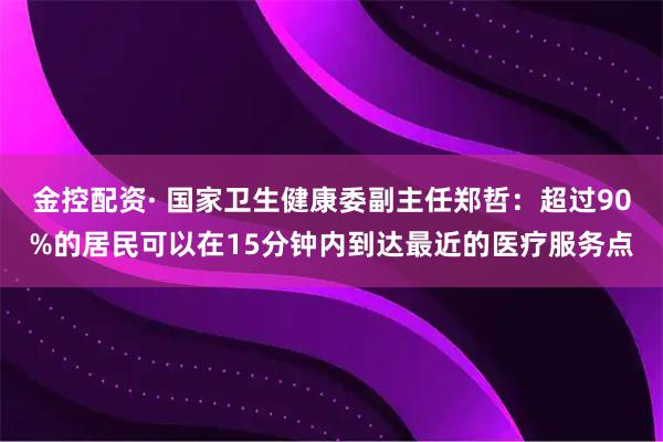 金控配资· 国家卫生健康委副主任郑哲：超过90%的居民可以在15分钟内到达最近的医疗服务点