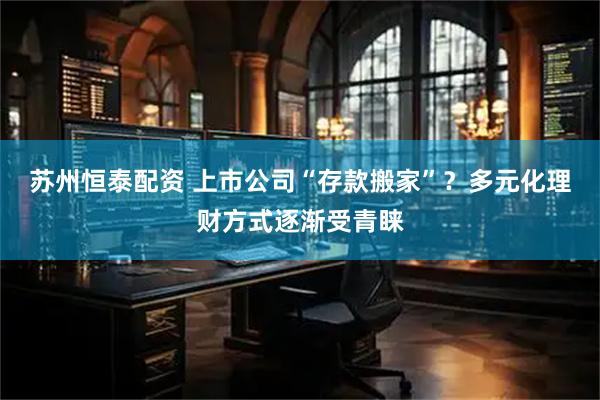 苏州恒泰配资 上市公司“存款搬家”？多元化理财方式逐渐受青睐