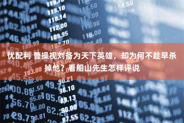 优配利 曹操视刘备为天下英雄，却为何不趁早杀掉他？看船山先生怎样评说