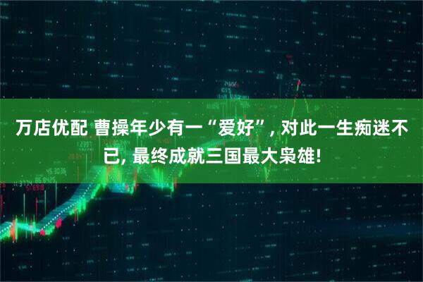 万店优配 曹操年少有一“爱好”, 对此一生痴迷不已, 最终成就三国最大枭雄!