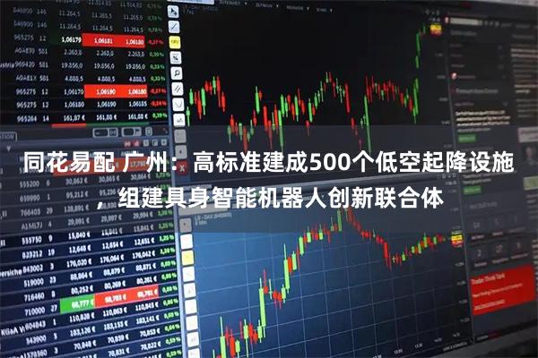 同花易配 广州：高标准建成500个低空起降设施，组建具身智能机器人创新联合体