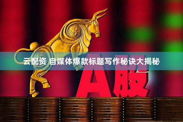 云配资 自媒体爆款标题写作秘诀大揭秘