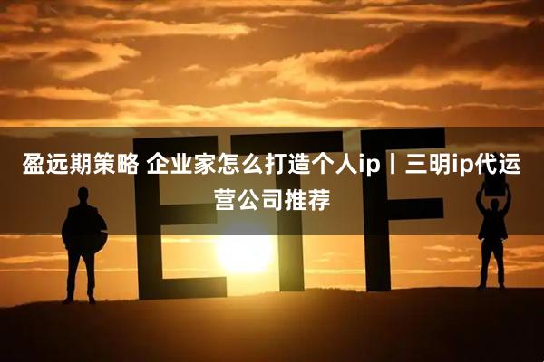 盈远期策略 企业家怎么打造个人ip丨三明ip代运营公司推荐