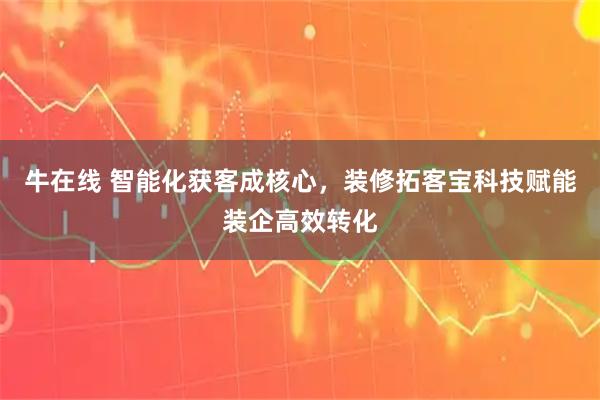 牛在线 智能化获客成核心，装修拓客宝科技赋能装企高效转化