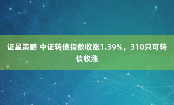 证星策略 中证转债指数收涨1.39%，310只可转债收涨