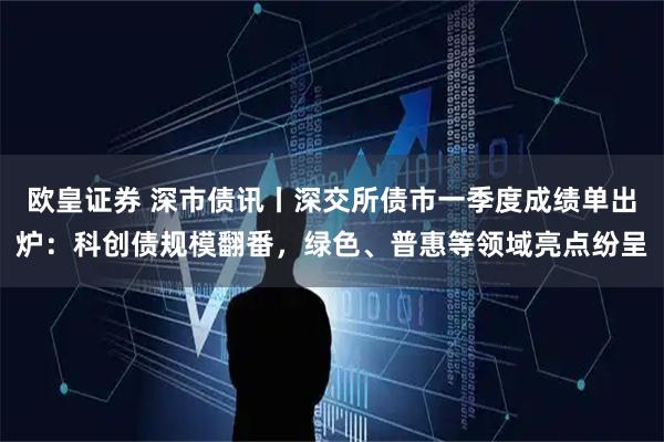 欧皇证券 深市债讯丨深交所债市一季度成绩单出炉：科创债规模翻番，绿色、普惠等领域亮点纷呈
