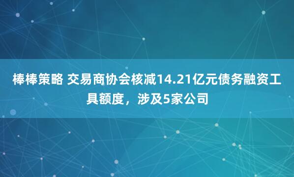 棒棒策略 交易商协会核减14.21亿元债务融资工具额度，涉及5家公司