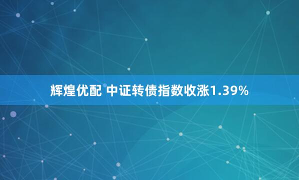 辉煌优配 中证转债指数收涨1.39%