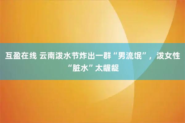 互盈在线 云南泼水节炸出一群“男流氓”，泼女性“脏水”太龌龊