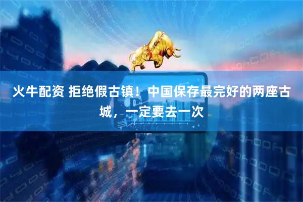 火牛配资 拒绝假古镇！中国保存最完好的两座古城，一定要去一次