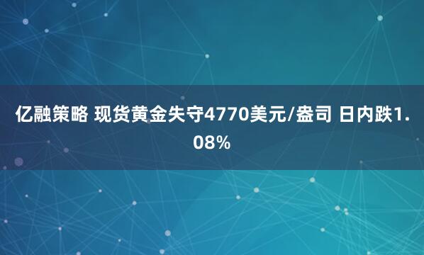 亿融策略 现货黄金失守4770美元/盎司 日内跌1.08%