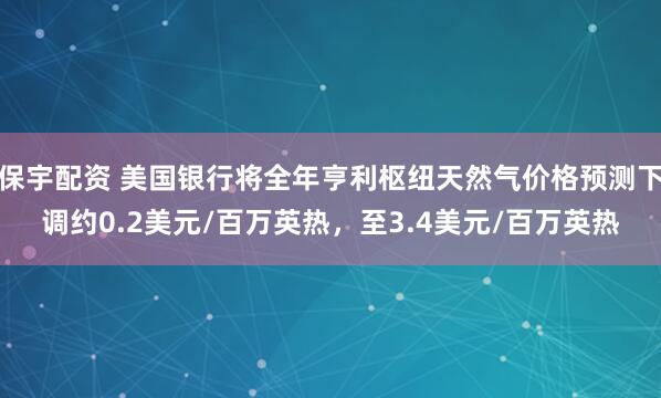 保宇配资 美国银行将全年亨利枢纽天然气价格预测下调约0.2美元/百万英热，至3.4美元/百万英热