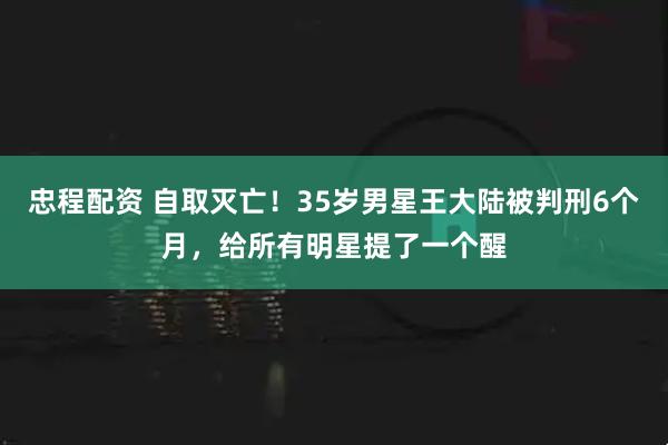 忠程配资 自取灭亡！35岁男星王大陆被判刑6个月，给所有明星提了一个醒
