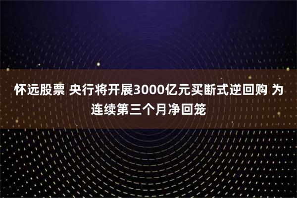 怀远股票 央行将开展3000亿元买断式逆回购 为连续第三个月净回笼