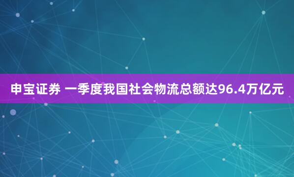 申宝证券 一季度我国社会物流总额达96.4万亿元