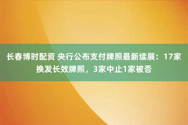 长春博时配资 央行公布支付牌照最新续展：17家换发长效牌照，3家中止1家被否