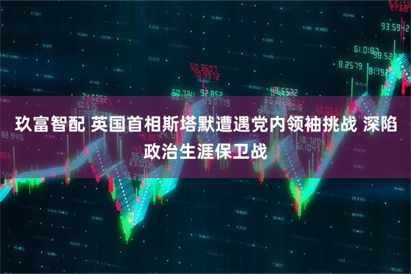 玖富智配 英国首相斯塔默遭遇党内领袖挑战 深陷政治生涯保卫战
