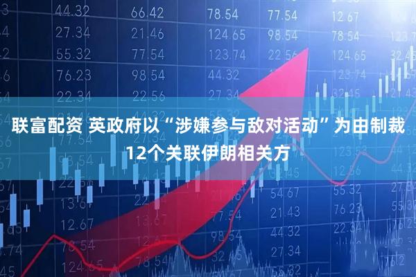 联富配资 英政府以“涉嫌参与敌对活动”为由制裁12个关联伊朗相关方