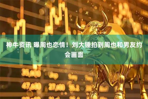 神牛资讯 曝周也恋情！刘大锤拍到周也和男友约会画面