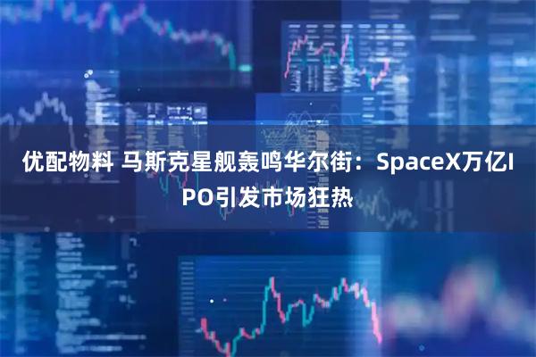优配物料 马斯克星舰轰鸣华尔街：SpaceX万亿IPO引发市场狂热